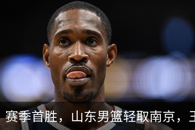 赛季首胜，山东男篮轻取南京，王岚嵚27+6扬眉吐气，班顿拖球队后腿